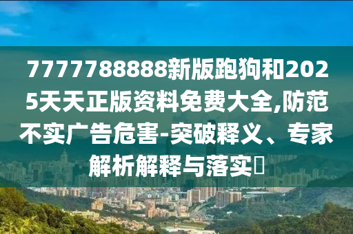 7777788888新版跑狗和2025天天正版資料免費(fèi)大全,防范不實(shí)廣告危害-突破釋義、專(zhuān)家解析解釋與落實(shí)?