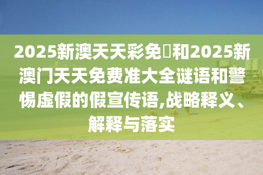 2025新澳天天彩免費(fèi)和2025新澳門天天免費(fèi)準(zhǔn)大全謎語和警惕虛假的假宣傳語,戰(zhàn)略釋義、解釋與落實(shí)