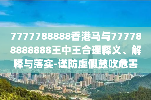 7777788888香港馬與777788888888王中王合理釋義、解釋與落實(shí)-謹(jǐn)防虛假鼓吹危害