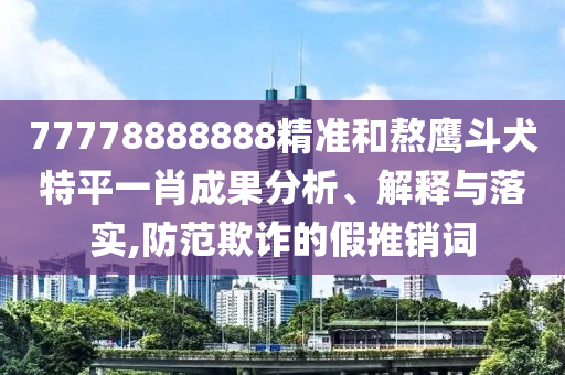 77778888888精準(zhǔn)和熬鷹斗犬特平一肖成果分析、解釋與落實,防范欺詐的假推銷詞