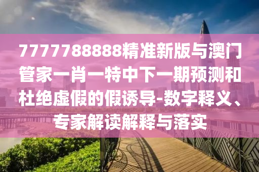 7777788888精準(zhǔn)新版與澳門管家一肖一特中下一期預(yù)測和杜絕虛假的假誘導(dǎo)-數(shù)字釋義、專家解讀解釋與落實