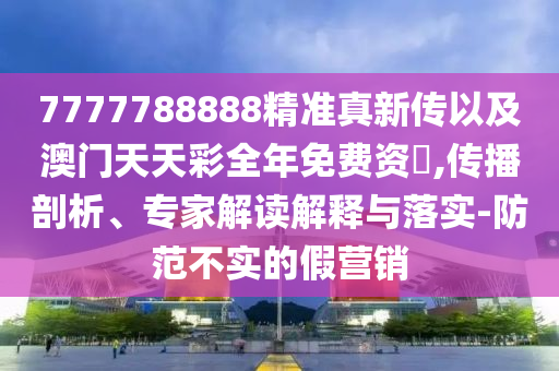 7777788888精準(zhǔn)真新傳以及澳門天天彩全年免費(fèi)資枓,傳播剖析、專家解讀解釋與落實(shí)-防范不實(shí)的假營銷