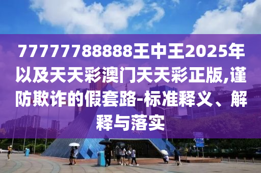 77777788888王中王2025年以及天天彩澳門天天彩正版,謹(jǐn)防欺詐的假套路-標(biāo)準(zhǔn)釋義、解釋與落實