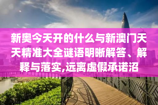 新奧今天開的什么與新澳門天天精準(zhǔn)大全謎語明晰解答、解釋與落實,遠(yuǎn)離虛假承諾沼