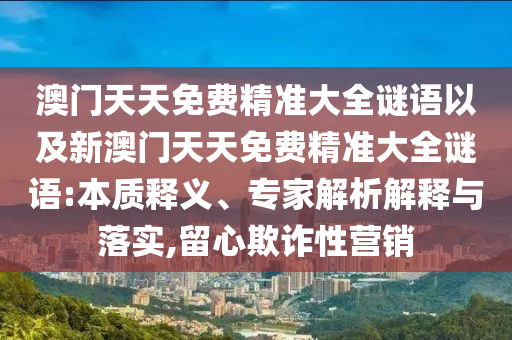澳門(mén)天天免費(fèi)精準(zhǔn)大全謎語(yǔ)以及新澳門(mén)天天免費(fèi)精準(zhǔn)大全謎語(yǔ):本質(zhì)釋義、專(zhuān)家解析解釋與落實(shí),留心欺詐性營(yíng)銷(xiāo)