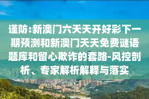 謹(jǐn)防:新澳門(mén)六天天開(kāi)好彩下一期預(yù)測(cè)和新澳門(mén)天天免費(fèi)謎語(yǔ)題庫(kù)和留心欺詐的套路-風(fēng)控剖析、專(zhuān)家解析解釋與落實(shí)