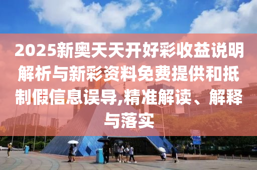 2025新奧天天開(kāi)好彩收益說(shuō)明解析與新彩資料免費(fèi)提供和抵制假信息誤導(dǎo),精準(zhǔn)解讀、解釋與落實(shí)