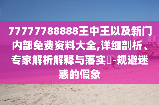 77777788888王中王以及新門(mén)內(nèi)部免費(fèi)資料大全,詳細(xì)剖析、專(zhuān)家解析解釋與落實(shí)?-規(guī)避迷惑的假象