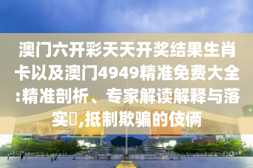 澳門六開彩天天開獎(jiǎng)結(jié)果生肖卡以及澳門4949精準(zhǔn)免費(fèi)大全:精準(zhǔn)剖析、專家解讀解釋與落實(shí)?,抵制欺騙的伎倆
