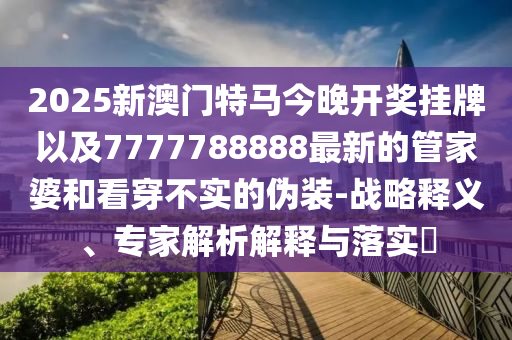 2025新澳門特馬今晚開獎(jiǎng)掛牌以及7777788888最新的管家婆和看穿不實(shí)的偽裝-戰(zhàn)略釋義、專家解析解釋與落實(shí)?