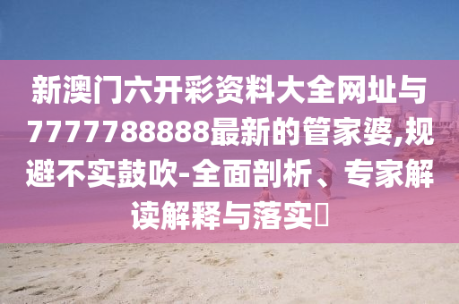 新澳門六開彩資料大全網(wǎng)址與7777788888最新的管家婆,規(guī)避不實鼓吹-全面剖析、專家解讀解釋與落實?
