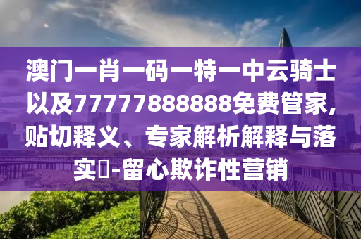 澳門一肖一碼一特一中云騎士以及77777888888免費管家,貼切釋義、專家解析解釋與落實?-留心欺詐性營銷