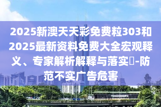 2025新澳天天彩免費粒303和2025最新資料免費大全宏觀釋義、專家解析解釋與落實?-防范不實廣告危害