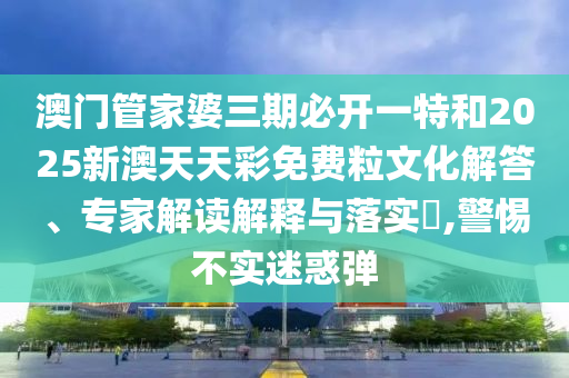 澳門管家婆三期必開一特和2025新澳天天彩免費粒文化解答、專家解讀解釋與落實?,警惕不實迷惑彈