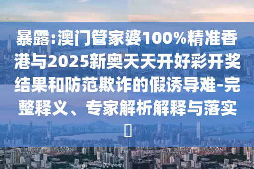暴露:澳門管家婆100%精準(zhǔn)香港與2025新奧天天開好彩開獎結(jié)果和防范欺詐的假誘導(dǎo)難-完整釋義、專家解析解釋與落實?