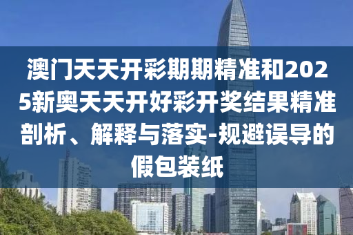 澳門天天開彩期期精準(zhǔn)和2025新奧天天開好彩開獎結(jié)果精準(zhǔn)剖析、解釋與落實-規(guī)避誤導(dǎo)的假包裝紙