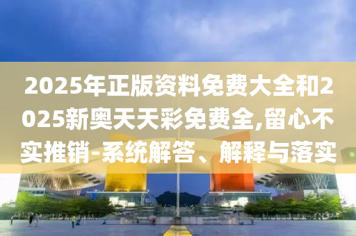 2025年正版資料免費大全和2025新奧天天彩免費全,留心不實推銷-系統(tǒng)解答、解釋與落實