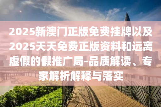 2025新澳門正版免費掛牌以及2025天天免費正版資料和遠(yuǎn)離虛假的假推廣局-品質(zhì)解讀、專家解析解釋與落實