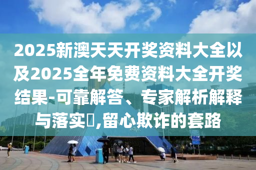 2025新澳天天開獎資料大全以及2025全年免費資料大全開獎結(jié)果-可靠解答、專家解析解釋與落實?,留心欺詐的套路