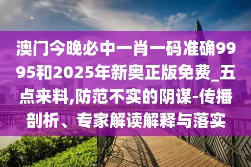 澳門今晚必中一肖一碼準確9995和2025年新奧正版免費_五點來料,防范不實的陰謀-傳播剖析、專家解讀解釋與落實