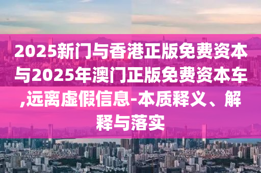 2025新門與香港正版免費資本與2025年澳門正版免費資本車,遠離虛假信息-本質釋義、解釋與落實