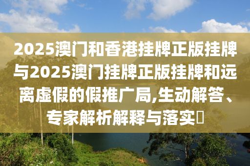 2025澳門和香港掛牌正版掛牌與2025澳門掛牌正版掛牌和遠離虛假的假推廣局,生動解答、專家解析解釋與落實?