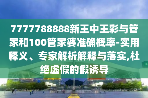 7777788888新王中王彩與管家和100管家婆準(zhǔn)確概率-實(shí)用釋義、專家解析解釋與落實(shí),杜絕虛假的假誘導(dǎo)