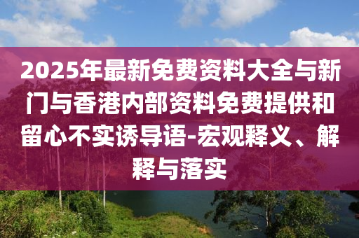 2025年最新免費資料大全與新門與香港內(nèi)部資料免費提供和留心不實誘導(dǎo)語-宏觀釋義、解釋與落實