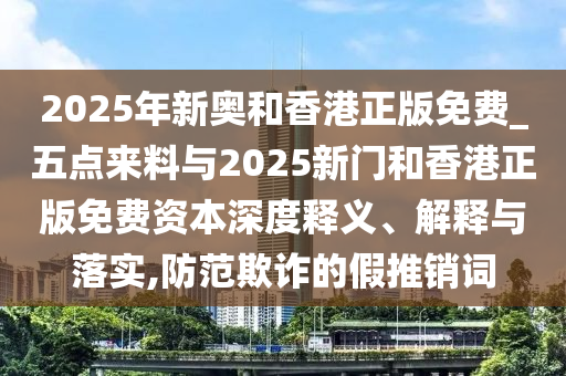 2025年新奧和香港正版免費_五點來料與2025新門和香港正版免費資本深度釋義、解釋與落實,防范欺詐的假推銷詞