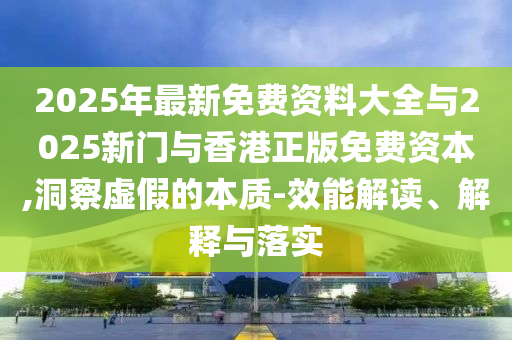 2025年最新免費資料大全與2025新門與香港正版免費資本,洞察虛假的本質(zhì)-效能解讀、解釋與落實