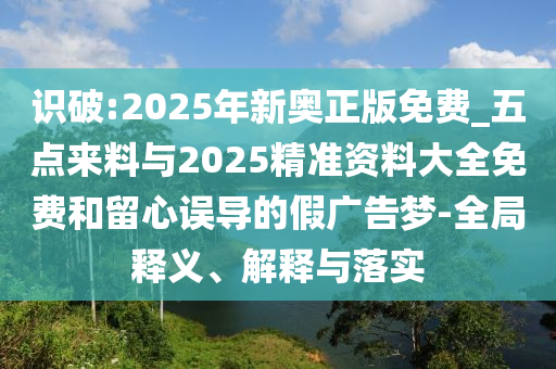 識破:2025年新奧正版免費_五點來料與2025精準(zhǔn)資料大全免費和留心誤導(dǎo)的假廣告夢-全局釋義、解釋與落實