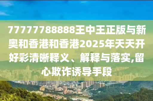 77777788888王中王正版與新奧和香港和香港2025年天天開好彩清晰釋義、解釋與落實,留心欺詐誘導(dǎo)手段