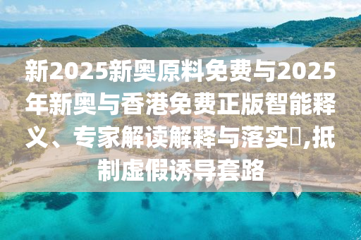 新2025新奧原料免費與2025年新奧與香港免費正版智能釋義、專家解讀解釋與落實?,抵制虛假誘導(dǎo)套路