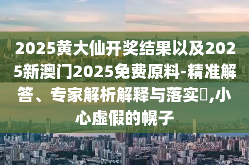 2025黃大仙開獎結(jié)果以及2025新澳門2025免費原料-精準解答、專家解析解釋與落實?,小心虛假的幌子