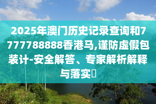 2025年澳門(mén)歷史記錄查詢(xún)和7777788888香港馬,謹(jǐn)防虛假包裝計(jì)-安全解答、專(zhuān)家解析解釋與落實(shí)?