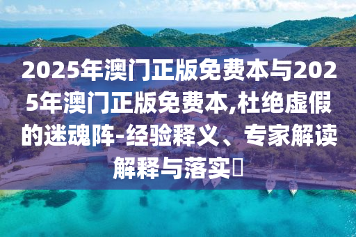 2025年澳門正版免費(fèi)本與2025年澳門正版免費(fèi)本,杜絕虛假的迷魂陣-經(jīng)驗釋義、專家解讀解釋與落實?