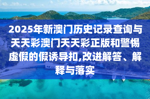 2025年新澳門歷史記錄查詢與天天彩澳門天天彩正版和警惕虛假的假誘導(dǎo)扣,改進(jìn)解答、解釋與落實(shí)