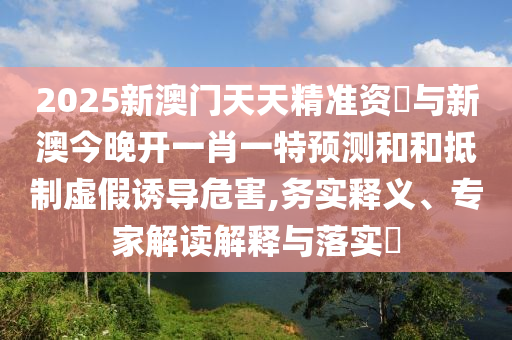 2025新澳門天天精準(zhǔn)資枓與新澳今晚開一肖一特預(yù)測(cè)和和抵制虛假誘導(dǎo)危害,務(wù)實(shí)釋義、專家解讀解釋與落實(shí)?