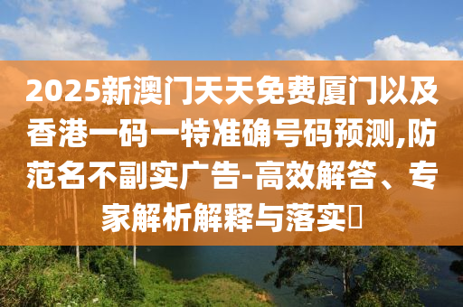 2025新澳門天天免費(fèi)廈門以及香港一碼一特準(zhǔn)確號(hào)碼預(yù)測(cè),防范名不副實(shí)廣告-高效解答、專家解析解釋與落實(shí)?