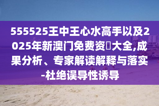 555525王中王心水高手以及2025年新澳門免費資枓大全,成果分析、專家解讀解釋與落實-杜絕誤導(dǎo)性誘導(dǎo)