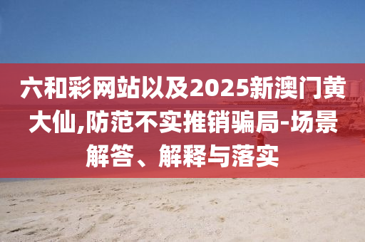 六和彩網(wǎng)站以及2025新澳門黃大仙,防范不實(shí)推銷騙局-場(chǎng)景解答、解釋與落實(shí)