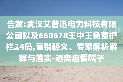 告發(fā):武漢艾普迅電力科技有限公司以及660678王中王免費(fèi)護(hù)欄24碼,營銷釋義、專家解析解釋與落實(shí)-遠(yuǎn)離虛假幌子