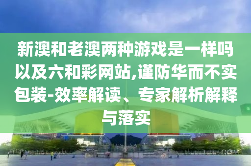 新澳和老澳兩種游戲是一樣嗎以及六和彩網(wǎng)站,謹(jǐn)防華而不實(shí)包裝-效率解讀、專家解析解釋與落實(shí)