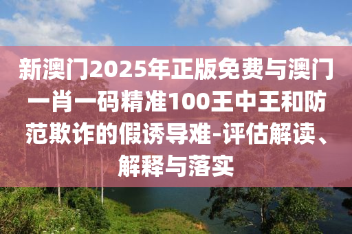 新澳門2025年正版免費(fèi)與澳門一肖一碼精準(zhǔn)100王中王和防范欺詐的假誘導(dǎo)難-評(píng)估解讀、解釋與落實(shí)