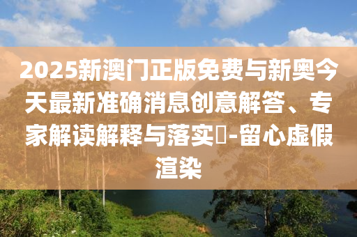 2025新澳門正版免費與新奧今天最新準(zhǔn)確消息創(chuàng)意解答、專家解讀解釋與落實?-留心虛假渲染