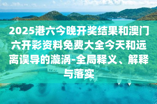 2025港六今晚開(kāi)獎(jiǎng)結(jié)果和澳門(mén)六開(kāi)彩資料免費(fèi)大全今天和遠(yuǎn)離誤導(dǎo)的漩渦-全局釋義、解釋與落實(shí)