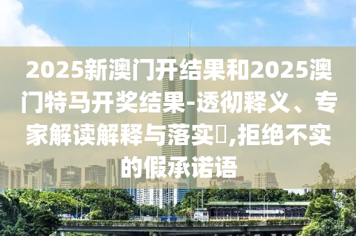 2025新澳門開結(jié)果和2025澳門特馬開獎結(jié)果-透徹釋義、專家解讀解釋與落實?,拒絕不實的假承諾語