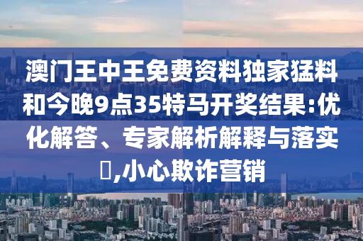 澳門王中王免費(fèi)資料獨(dú)家猛料和今晚9點(diǎn)35特馬開(kāi)獎(jiǎng)結(jié)果:優(yōu)化解答、專家解析解釋與落實(shí)?,小心欺詐營(yíng)銷