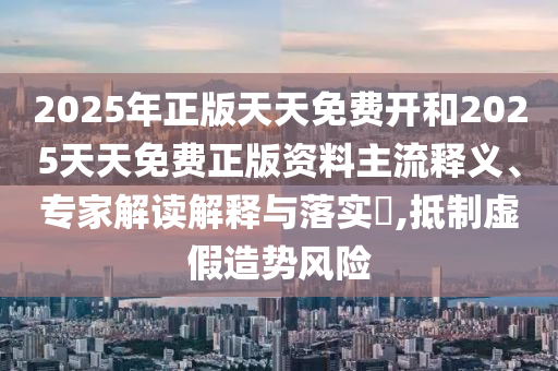 2025年正版天天免費開和2025天天免費正版資料主流釋義、專家解讀解釋與落實?,抵制虛假造勢風險