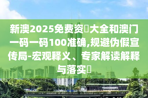 新澳2025免費資枓大全和澳門一碼一碼100準確,規(guī)避偽假宣傳局-宏觀釋義、專家解讀解釋與落實?